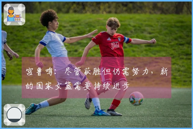 宫鲁鸣：尽管获胜但仍需努力，新的国家女篮需要持续进步