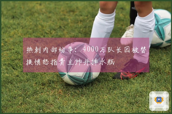 热刺内部纷争：4000万队长因被替换愤怒指责主帅并摔水瓶