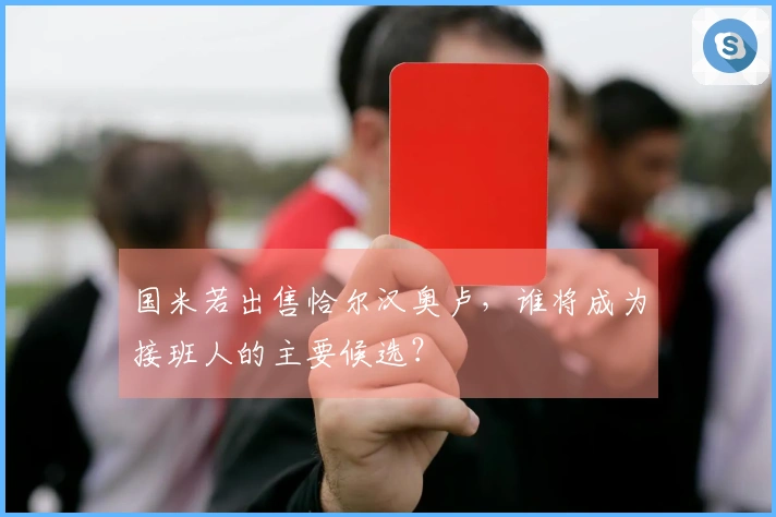 国米若出售恰尔汉奥卢，谁将成为接班人的主要候选？