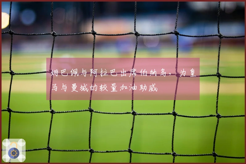 姆巴佩与阿拉巴出席伯纳乌，为皇马与曼城的较量加油助威