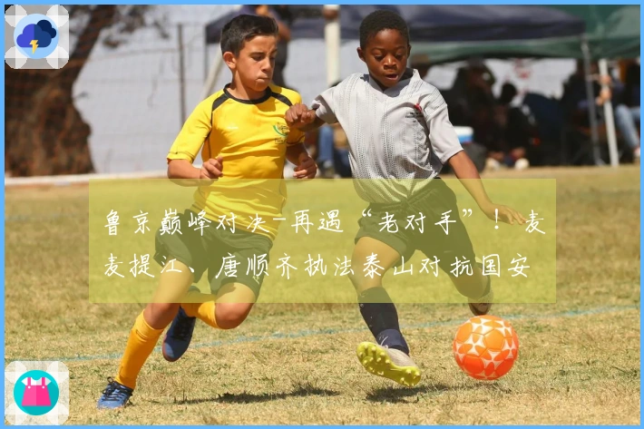 鲁京巅峰对决-再遇“老对手”！麦麦提江、唐顺齐执法泰山对抗国安