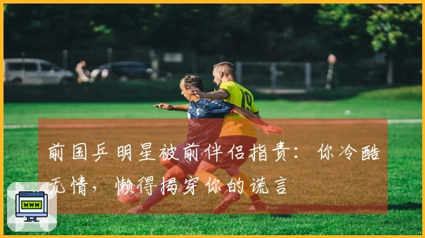 前国乒明星被前伴侣指责：你冷酷无情，懒得揭穿你的谎言