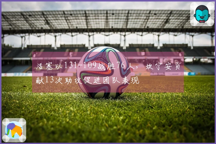活塞以131-109战胜76人，坎宁安贡献13次助攻促进团队表现