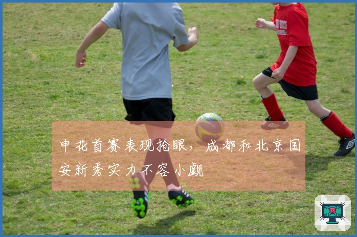 申花首赛表现抢眼，成都和北京国安新秀实力不容小觑