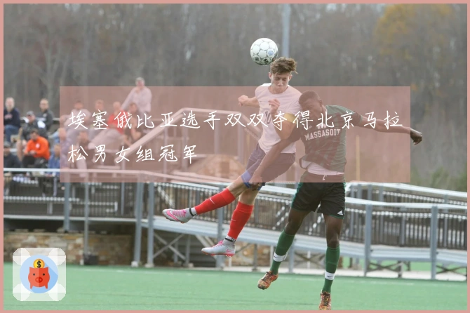 埃塞俄比亚选手双双夺得北京马拉松男女组冠军