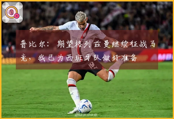 普比尔：期望格列兹曼继续征战马竞，我已为西班牙队做好准备