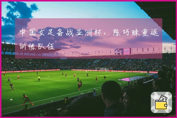 中国女足备战亚洲杯，陈巧珠重返训练队伍