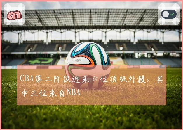 CBA第二阶段迎来六位顶级外援，其中三位来自NBA