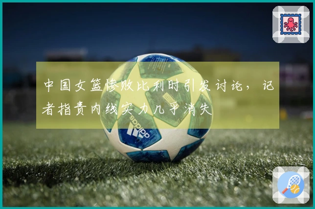 中国女篮惨败比利时引发讨论，记者指责内线实力几乎消失