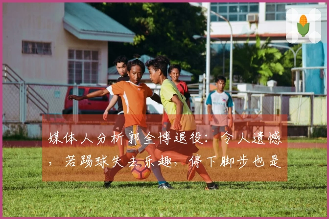 媒体人分析郭全博退役：令人遗憾，若踢球失去乐趣，停下脚步也是明智之选