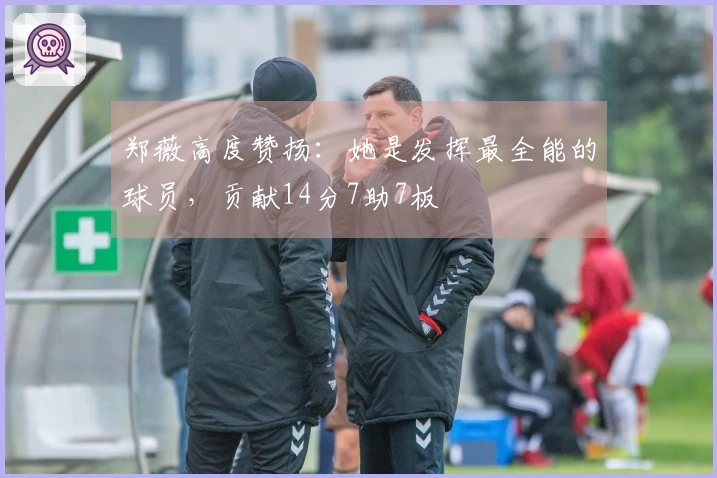 郑薇高度赞扬：她是发挥最全能的球员，贡献14分7助7板