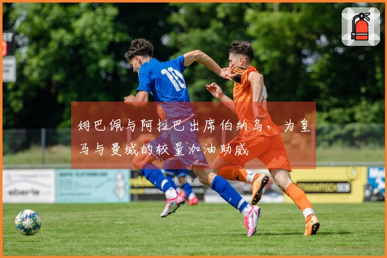 姆巴佩与阿拉巴出席伯纳乌，为皇马与曼城的较量加油助威